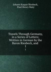 Travels Through Germany, in a Series of Letters; Written in German by the Baron Riesbeck, and .. 1