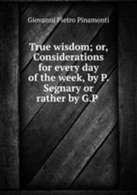 True wisdom; or, Considerations for every day of the week, by P. Segnary or rather by G.P .