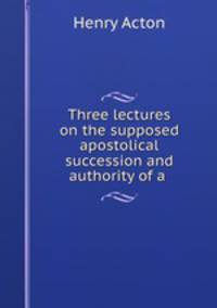 Three lectures on the supposed apostolical succession and authority of a .