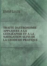 TRAITE DASTRONOMIE APPLIQUEE A LA GEOGRAPHIE ET A LA NAVIGATION SUIVI DE LA GEODESIE PRATIQUE .