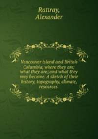 Vancouver island and British Columbia, where they are; what they are; and what they may become. A sketch of their history, topography, climate, resources