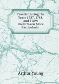 Travels During the Years 1787, 1788, and 1789: Undertaken More Particularly .