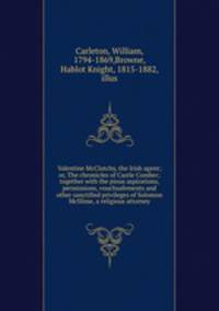 Valentine McClutchy, the Irish agent; or, The chronicles of Castle Cumber; together with the pious aspirations, permissions, vouchsafements and other sanctified privileges of Solomon McSlime, a religious attorney