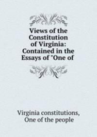 Views of the Constitution of Virginia: Contained in the Essays of "One of .