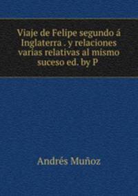 Viaje de Felipe segundo a Inglaterra . y relaciones varias relativas al mismo suceso ed. by P .