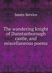The wandering knight of Dunstanborough castle, and miscellaneous poems
