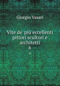 Vite de` pi eccellenti pittori scultori e architetti. 6