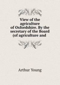 View of the agriculture of Oxfordshire. By the secretary of the Board (of agriculture and .