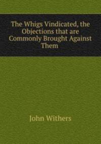 The Whigs Vindicated, the Objections that are Commonly Brought Against Them .