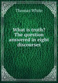 What is truth? The question answered in eight discourses