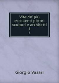 Vite de` pi eccellenti pittori scultori e architetti. 5