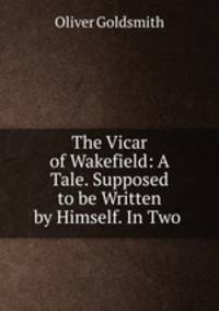 The Vicar of Wakefield: A Tale. Supposed to be Written by Himself. In Two .