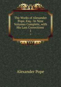 The Works of Alexander Pope, Esq.: In Nine Volumes Complete, with His Last Corrections .. 1