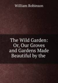 The Wild Garden: Or, Our Groves and Gardens Made Beautiful by the .