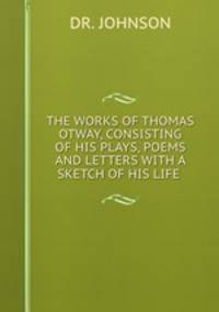 THE WORKS OF THOMAS OTWAY, CONSISTING OF HIS PLAYS, POEMS AND LETTERS WITH A SKETCH OF HIS LIFE .