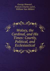 Wolsey, the Cardinal, and His Times: Courtly, Political, and Ecclesiastical