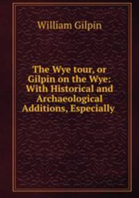 The Wye tour, or Gilpin on the Wye: With Historical and Archaeological Additions, Especially .