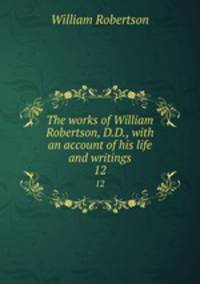 The works of William Robertson, D.D., with an account of his life and writings. 12