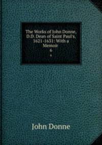 The Works of John Donne, D.D. Dean of Saint Paul`s, 1621-1631: With a Memoir .. 6