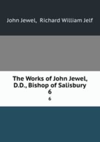 The Works of John Jewel, D.D., Bishop of Salisbury. 6