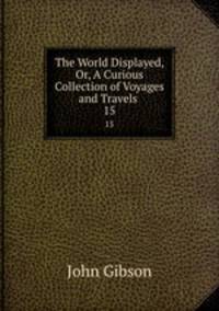 The World Displayed, Or, A Curious Collection of Voyages and Travels .. 15
