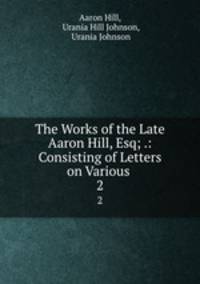 The Works of the Late Aaron Hill, Esq; .: Consisting of Letters on Various .. 2