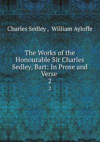 The Works of the Honourable Sir Charles Sedley, Bart: In Prose and Verse . 2