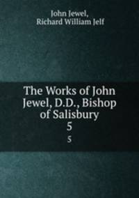 The Works of John Jewel, D.D., Bishop of Salisbury. 5