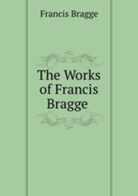 The Works of Francis Bragge .