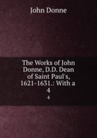 The Works of John Donne, D.D. Dean of Saint Paul`s, 1621-1631.: With a .. 4