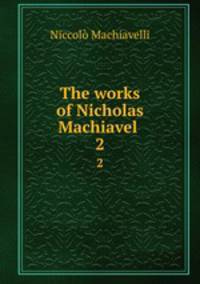 The works of Nicholas Machiavel . 2