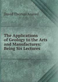 The Applications of Geology to the Arts and Manufactures: Being Six Lectures .