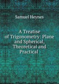 A Treatise of Trigonometry: Plane and Spherical, Theoretical and Practical .