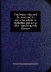 Catalogue raisonne? des manuscrits conserve?s dans la Bibliothe?que de la ville & re?publique de Geneve