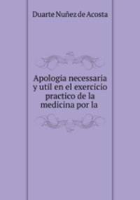 Apologia necessaria y util en el exercicio practico de la medicina por la .