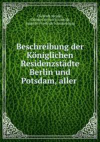 Beschreibung der Koniglichen Residenzstadte Berlin und Potsdam, aller .