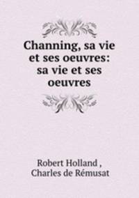 Channing, sa vie et ses oeuvres: sa vie et ses oeuvres