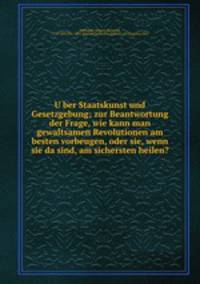U?ber Staatskunst und Gesetzgebung; zur Beantwortung der Frage, wie kann man gewaltsamen Revolutionen am besten vorbeugen, oder sie, wenn sie da sind, am sichersten heilen?