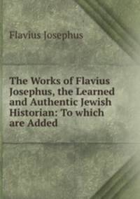 The Works of Flavius Josephus, the Learned and Authentic Jewish Historian: To which are Added .