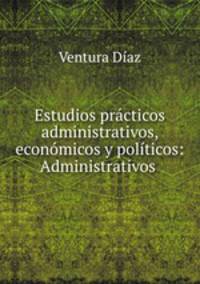 Estudios practicos administrativos, economicos y politicos: Administrativos .