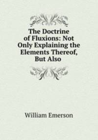 The Doctrine of Fluxions: Not Only Explaining the Elements Thereof, But Also .