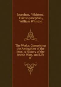 The Works: Comprising the Antiquities of the Jews; A History of the Jewish Wars, and Life of .