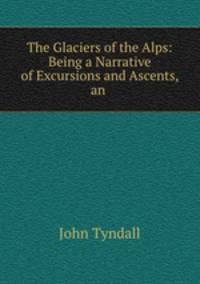 The Glaciers of the Alps: Being a Narrative of Excursions and Ascents, an .