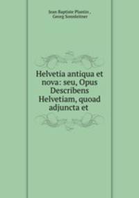 Helvetia antiqua et nova: seu, Opus Describens Helvetiam, quoad adjuncta et .