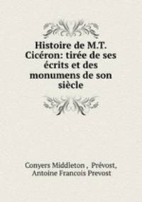 Histoire de M.T. Ciceron: tiree de ses ecrits et des monumens de son siecle