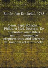 Joann. Bapt. Bohadsch, Philos. et Med. Doctoris . De quibusdam animalibus marinis : eorumque proprietatibus, orbi litterario vel nondum vel minus notis