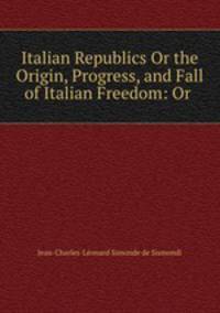 Italian Republics Or the Origin, Progress, and Fall of Italian Freedom: Or .