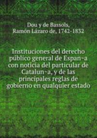 Instituciones del derecho pu?blico general de Espan?a con noticia del particular de Catalun?a, y de las principales reglas de gobierno en qualquier estado