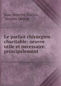 Le parfait chirurgien charitable: oeuvre utile et necessaire, principalement .