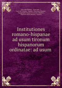 Institutiones romano-hispanae ad usum tironum hispanorum ordinatae: ad usum .